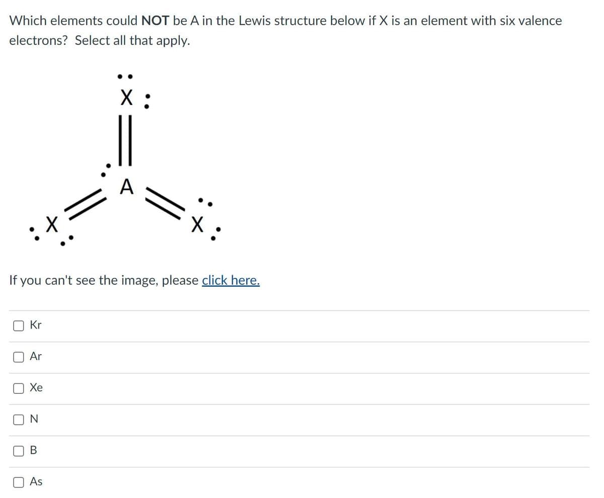 Which elements could NOT be A in the Lewis structure below if X is an element with six valence
electrons? Select all that apply.
A
If you can't see the image, please click here.
Kr
O Ar
Xe
As
:文
B.
