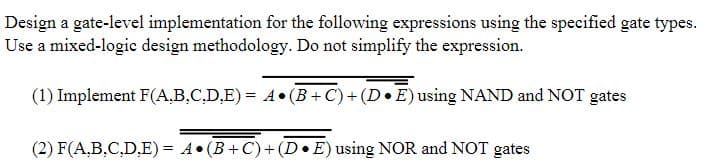 Design a gate-level implementation for the following expressions using the specified gate types.
Use a mixed-logic design methodology. Do not simplify the expression.
(1) Implement F(A,B.C.D,E) = 4• (B +C)+ (D•E)using NAND and NOT gates
(2) F(A,B.C,D.E) = A• (B+C)+(D•E) using NOR and NOT gates
