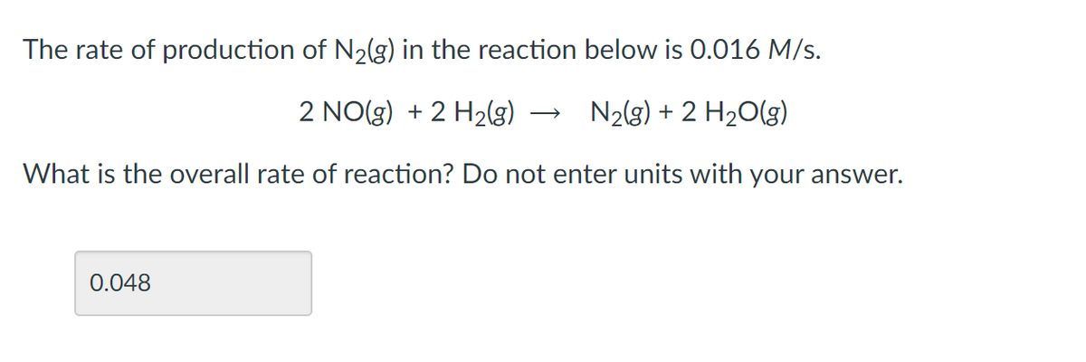 The rate of production of N2(g) in the reaction below is 0.016 M/s.
2 NO(g) + 2 H2(g)
N2(g) + 2 H20(g)
What is the overall rate of reaction? Do not enter units with your answer.
0.048
