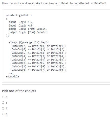 How many clocks does it take for a change in Datain to be reflected on DataOut?
module LogicModule
(
input logic clk,
input logic Rst,
input logic [7:0] DataIn,
output logic [7:0] Dataout
);
always @(posedge clk) begin
Dataout [7] <= DataIn[e] or DataIn[1];
DataOut [6] <= DataIn[1] or DataIn[2];
DataOut [5] <= DataIn [2] or DataIn[3];
Dataout [4] <= DataIn[3] or DataIn[4];
DataOut [3] <= DataIn[4] or DataIn[5];
DataOut [2] <= DataIn [5] or DataIn[6];
DataOut[1] <= DataIn[6] or DataIn[7];
DataOut[e] <= DataIn [7] or DataIn[0];
end
endmodule
Pick one of the choices
00
01
4
08