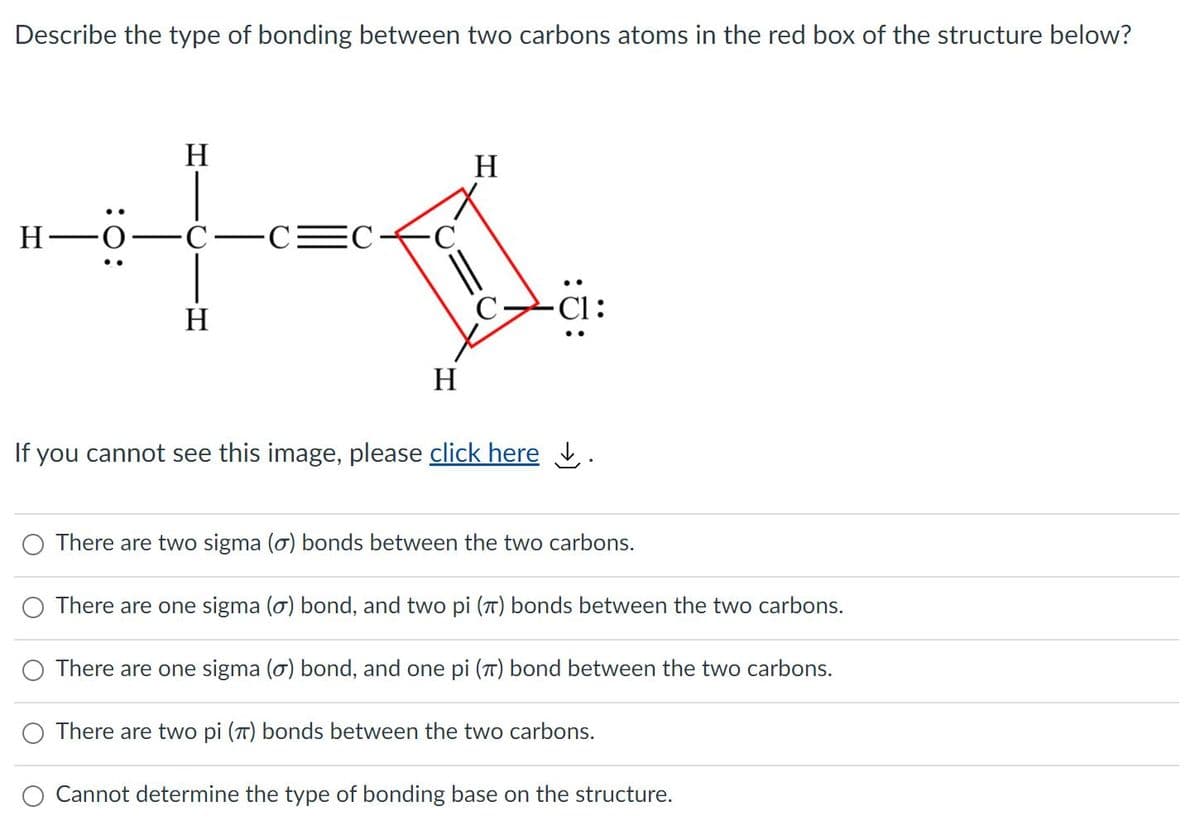 Describe the type of bonding between two carbons atoms in the red box of the structure below?
H
H
Н—о-
Cl:
H
..
H
If you cannot see this image, please click here .
There are two sigma (ơ) bonds between the two carbons.
There are one sigma (o) bond, and two pi (T) bonds between the two carbons.
There are one sigma (o) bond, and one pi (T) bond between the two carbons.
There are two pi (T) bonds between the two carbons.
Cannot determine the type of bonding base on the structure.
