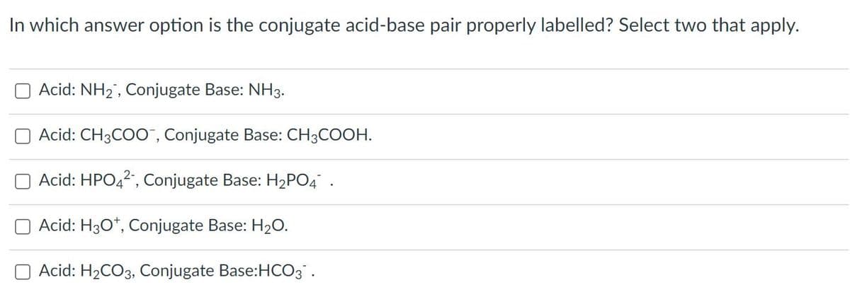 In which answer option is the conjugate acid-base pair properly labelled? Select two that apply.
Acid: NH2, Conjugate Base: NH3.
Acid: CH3COO , Conjugate Base: CH3COOH.
Acid: HPO42, Conjugate Base: H2PO4 .
Acid: H30*, Conjugate Base: H2O.
O Acid: H2CO3, Conjugate Base:HCO3 .
