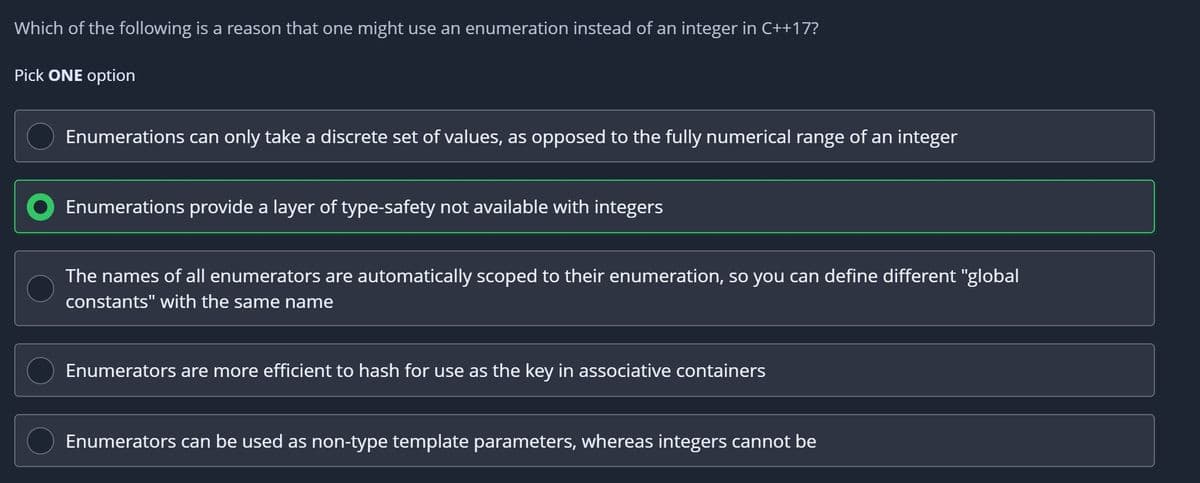 Which of the following is a reason that one might use an enumeration instead of an integer in C++17?
Pick ONE option
Enumerations can only take a discrete set of values, as opposed to the fully numerical range of an integer
Enumerations provide a layer of type-safety not available with integers
The names of all enumerators are automatically scoped to their enumeration, so you can define different "global
constants" with the same name
Enumerators are more efficient to hash for use as the key in associative containers
Enumerators can be used as non-type template parameters, whereas integers cannot be