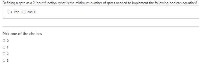Defining a gate as a 2 input function, what is the minimum number of gates needed to implement the following boolean equation?
(A xor B) and c
Pick one of the choices
00
01
02
0 3