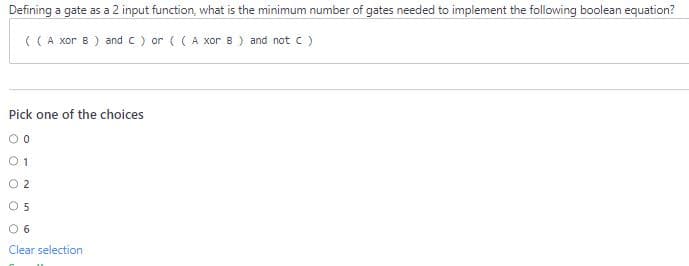 Defining a gate as a 2 input function, what is the minimum number of gates needed to implement the following boolean equation?
( (A xor B) and C) or ((A xor B) and not C)
Pick one of the choices
00
01
02
05
0 6
Clear selection