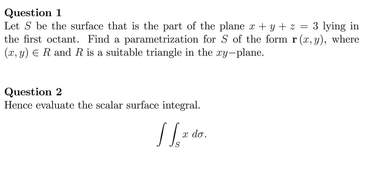 Question 1
Let S be the surface that is the part of the plane x + y + z =
the first octant. Find a parametrization for S of the form r (x, y), where
(x, y) ER and R is a suitable triangle in the xy-plane.
3 lying in
Question 2
Hence evaluate the scalar surface integral.
x do.
S
