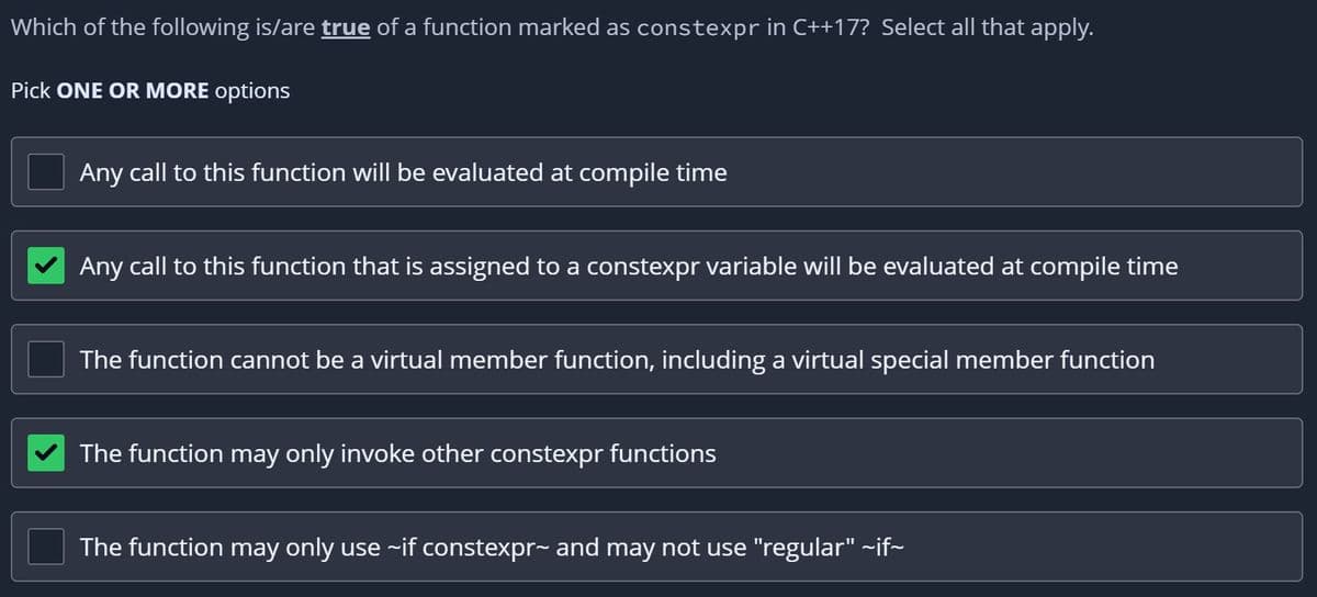 Which of the following is/are true of a function marked as constexpr in C++17? Select all that apply.
Pick ONE OR MORE options
Any call to this function will be evaluated at compile time
Any call to this function that is assigned to a constexpr variable will be evaluated at compile time
The function cannot be a virtual member function, including a virtual special member function
The function may only invoke other constexpr functions
The function may only use ~if constexpr~ and may not use "regular" ~if~