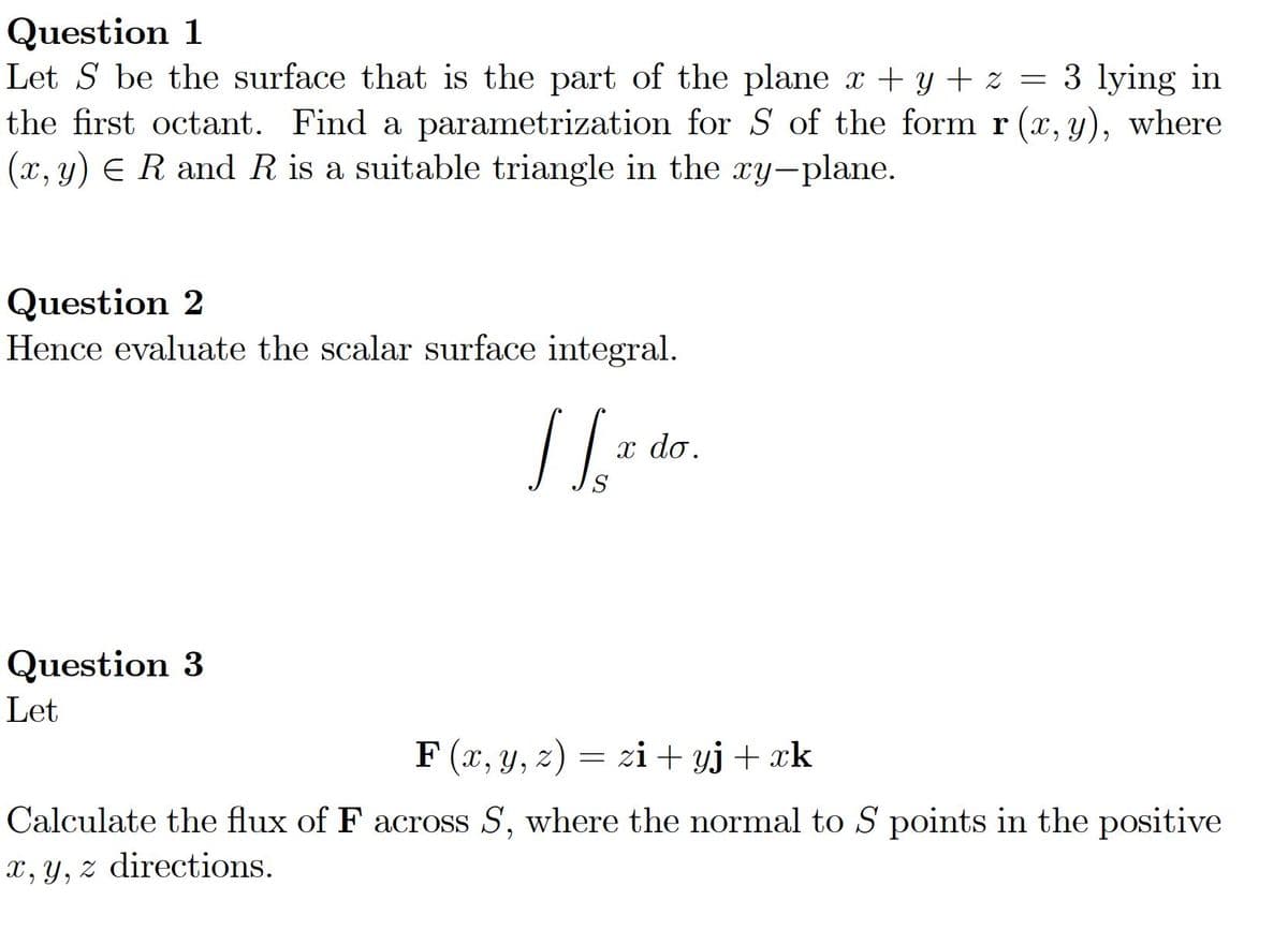 Question 1
Let S be the surface that is the part of the plane x + y + z
the first octant. Find a parametrization for S of the form r (x, y), where
(x, y) E R andR is a suitable triangle in the xy-plane.
3 lying in
Question 2
Hence evaluate the scalar surface integral.
x do.
Question 3
Let
F (x, y, z) = zi+ yj+ xk
Calculate the flux of F across S, where the normal to S points in the positive
x, y, z directions.
