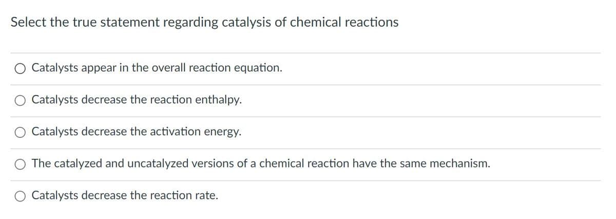 Select the true statement regarding catalysis of chemical reactions
Catalysts appear in the overall reaction equation.
Catalysts decrease the reaction enthalpy.
Catalysts decrease the activation energy.
O The catalyzed and uncatalyzed versions of a chemical reaction have the same mechanism.
Catalysts decrease the reaction rate.
