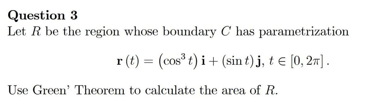 Question 3
Let R be the region whose boundary C has parametrization
r (t) =
(cos t) i+ (sin t)j, t E [0, 27] .
Use Green' Theorem to calculate the area of R.
