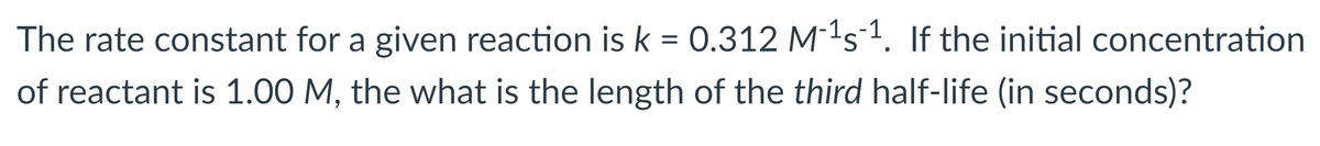 The rate constant for a given reaction is k = 0.312 M1s1. If the initial concentration
of reactant is 1.00 M, the what is the length of the third half-life (in seconds)?
