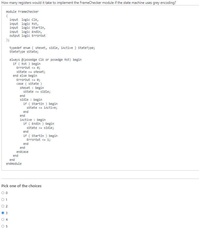 How many registers would it take to implement the FrameChecker module if the state machine uses grey encoding?
module FrameChecker
(
input logic clk,
input logic Rst,
input logic Startin,
input logic EndIn,
output logic Errorout
);
C
typedef enum (sReset, sidle, iActive } StateType;
StateType sstate;
always @(posedge Clk or posedge Rst) begin
if ( Rst) begin
Errorout <= 0;
5
sState <= SReset;
end else begin
ErrorOut <= 0;
case (sstate )
SReset
end
begin
sstate <= sidle;
end
sIdle begin
if ( startin) begin
sstate <= iActive;
end
end
end
endmodule
iActive: begin
if ( EndIn) begin
sstate <= sidle;
end
if (startin) begin
ErrorOut <= 1;
end
endcase
end
Pick one of the choices
00
01
02
Ⓒ3
04