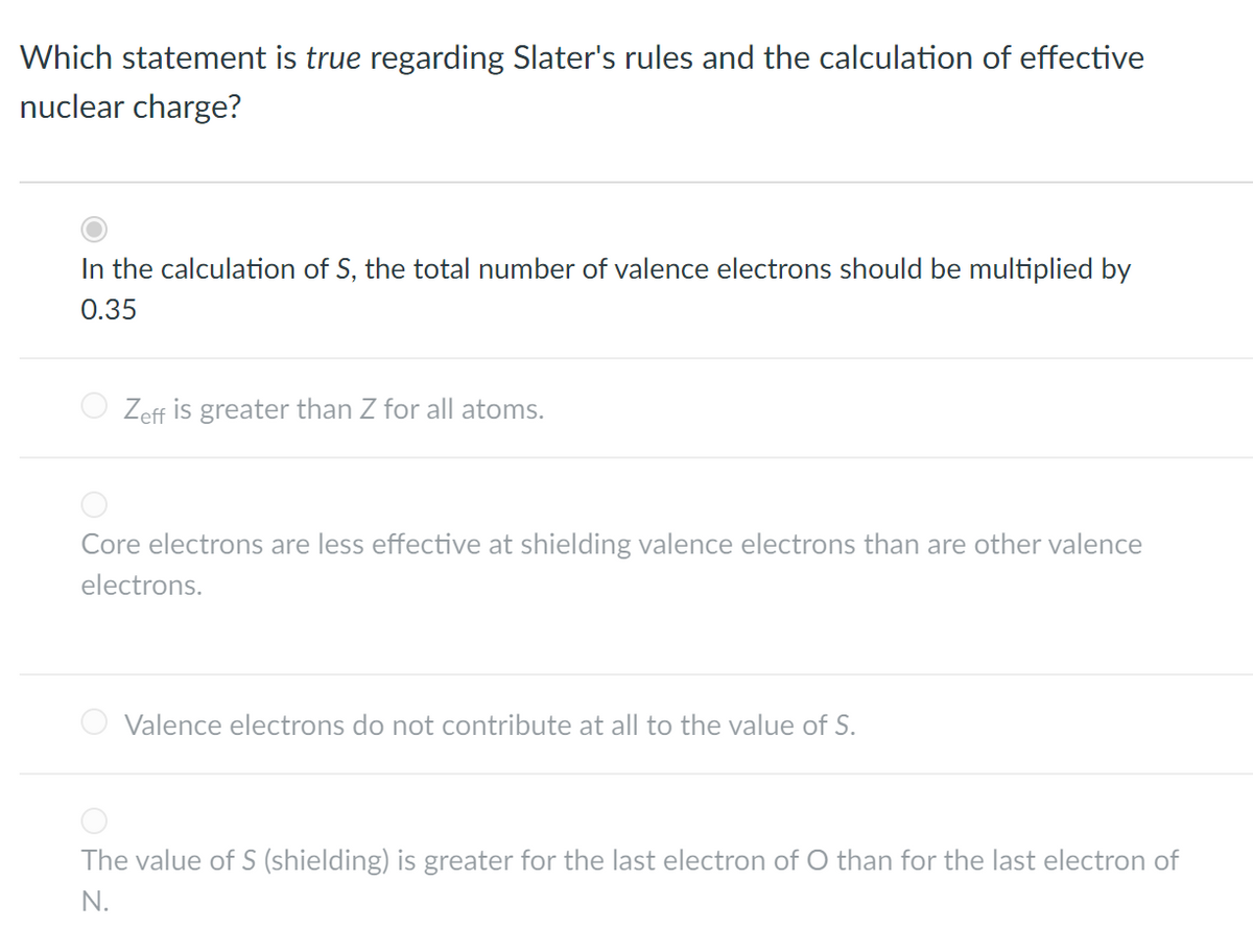 Which statement is true regarding Slater's rules and the calculation of effective
nuclear charge?
In the calculation of S, the total number of valence electrons should be multiplied by
0.35
Zeff is greater than Z for all atoms.
Core electrons are less effective at shielding valence electrons than are other valence
electrons.
Valence electrons do not contribute at all to the value of S.
The value of S (shielding) is greater for the last electron of O than for the last electron of
N.
