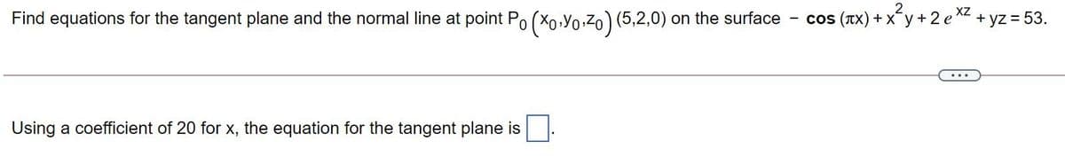 Find equations for the tangent plane and the normal line at point Po (Xo,Yo,Z0) (5,2,0) on the surface
cos (TX) + xy + 2e XZ
+ yz = 53.
Using a coefficient of 20 for x, the equation for the tangent plane is

