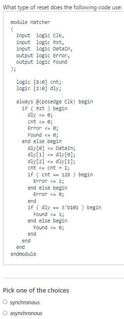 What type of reset does the following code use:
module Matcher
(
);
input logic clk,
input logic Rst,
input logic DataIn,
output logic Error,
output logic Found
logic [8:0] cnt;
logic [2:0] dly;
always @(posedge Clk) begin
if ( Rst) begin
dly <= 0;
cnt <= 0;
Error <= 0;
Found <= 0;
end else begin
dly [0] <= DataIn;
dly[1] <dly [0];
dly[2] <= dly[1];
cnt <= cnt + 1;
if (cnt==128 ) begin
Error <= 1;
end else begin
Error <= 0;
end
if (dly == 3'b101 ) begin
Found <= 1;
end else begin
Found <= 0;
end
end
end
endmodule
Pick one of the choices
O synchronous
O asynchronous