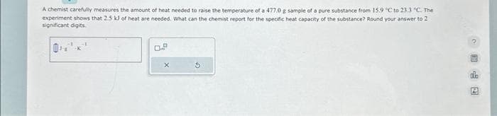 A chemist carefully measures the amount of heat needed to raise the temperature of a 477,0 g sample of a pure substance from 15.9 °C to 23.3 °C. The
experiment shows that 2.5 kJ of heat are needed. What can the chemist report for the specific heat capacity of the substance? Round your answer to 2
significant digits.
0.9
2