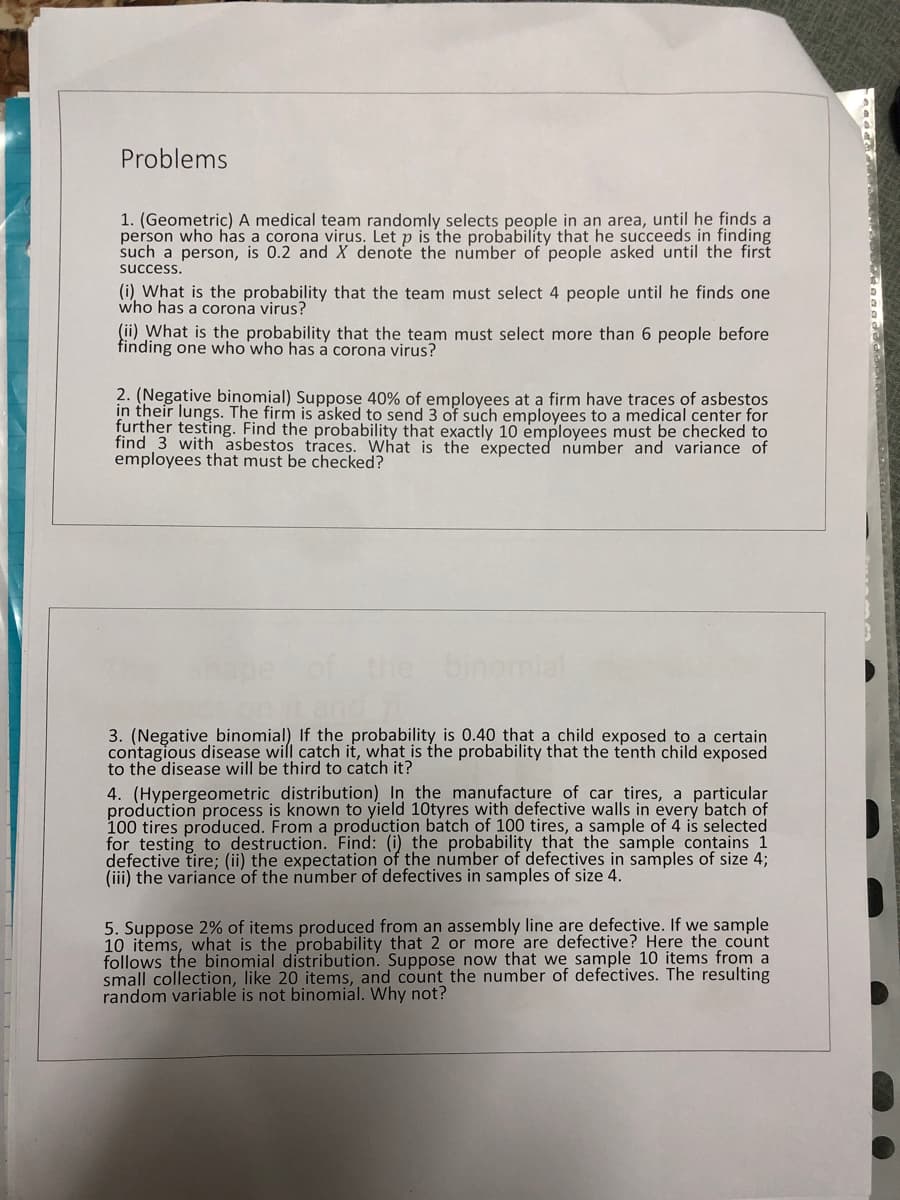 Problems
1. (Geometric) A medical team randomly selects people in an area, until he finds a
person who has a corona virus. Let p is the probability that he succeeds in finding
such a person, is 0.2 and X denote the number of people asked until the first
success.
(i) What is the probability that the team must select 4 people until he finds one
who has a corona virus?
(ii) What is the probability that the team must select more than 6 people before
finding one who who has a corona virus?
2. (Negative binomial) Suppose 40% of employees at a firm have traces of asbestos
in their lungs. The firm is asked to send 3 of such employees to a medical center for
further testing. Find the probability that exactly 10 employees must be checked to
find 3 with asbestos traces. What is the expected number and variance of
employees that must be checked?
binomial
3. (Negative binomial) If the probability is 0.40 that a child exposed to a certain
contagious disease will catch it, what is the probability that the tenth child exposed
to the disease will be third to catch it?
4. (Hypergeometric distribution) In the manufacture of car tires, a particular
production process is known to yield 10tyres with defective walls in every batch of
100 tires produced. From a production batch of 100 tires, a sample of 4 is selected
for testing to destruction. Find: (i) the probability that the sample contains 1
defective tire; (ii) the expectation of the number of defectives in samples of size 4;
(iii) the variance of the number of defectives in samples of size 4.
5. Suppose 2% of items produced from an assembly line are defective. If we sample
10 items, what is the probability that 2 or more are defective? Here the count
follows the binomial distribution. Suppose now that we sample 10 items from a
small collection, like 20 items, and count the number of defectives. The resulting
random variable is not binomial. Why not?
