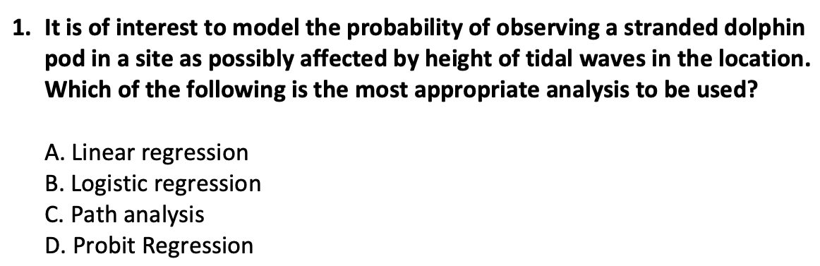 1. It is of interest to model the probability of observing a stranded dolphin
pod in a site as possibly affected by height of tidal waves in the location.
Which of the following is the most appropriate analysis to be used?
A. Linear regression
B. Logistic regression
C. Path analysis
D. Probit Regression