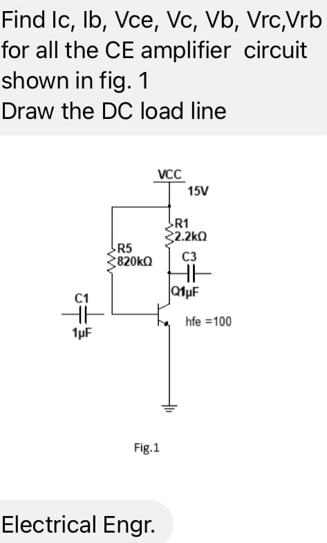 Find Ic, lb, Vce, Vc, Vb, Vrc,Vrb
for all the CE amplifier circuit
shown in fig. 1
Draw the DC load line
C1
t
1μF
R5
820kQ
VCC
Fig.1
Electrical Engr.
15V
R1
32.2kΩ
C3
HH
Q1μF
hfe = 100
