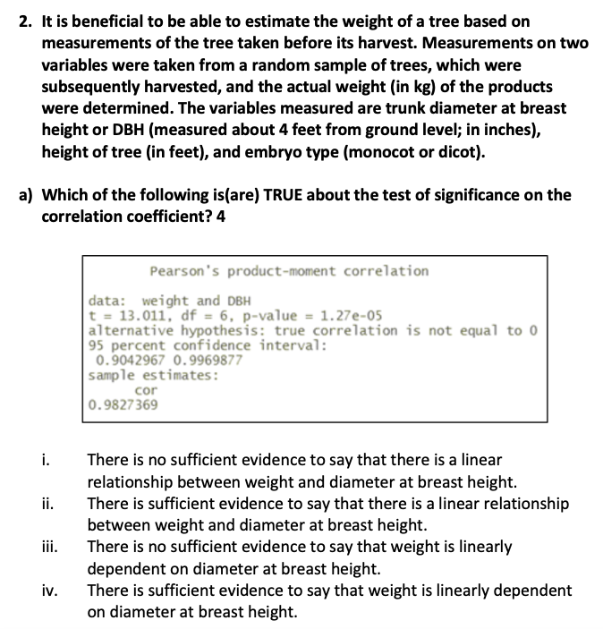 2. It is beneficial to be able to estimate the weight of a tree based on
measurements of the tree taken before its harvest. Measurements on two
variables were taken from a random sample of trees, which were
subsequently harvested, and the actual weight (in kg) of the products
were determined. The variables measured are trunk diameter at breast
height or DBH (measured about 4 feet from ground level; in inches),
height of tree (in feet), and embryo type (monocot or dicot).
a) Which of the following is(are) TRUE about the test of significance on the
correlation coefficient? 4
i.
ii.
iii.
iv.
Pearson's product-moment correlation
data: weight and DBH
t = 13.011, df = 6, p-value = 1.27e-05
alternative hypothesis: true correlation is not equal to 0
95 percent confidence interval:
0.9042967 0.9969877
sample estimates:
cor
0.9827369
There is no sufficient evidence to say that there is a linear
relationship between weight and diameter at breast height.
There is sufficient evidence to say that there is a linear relationship
between weight and diameter at breast height.
There is no sufficient evidence to say that weight is linearly
dependent on diameter at breast height.
There is sufficient evidence to say that weight is linearly dependent
on diameter at breast height.