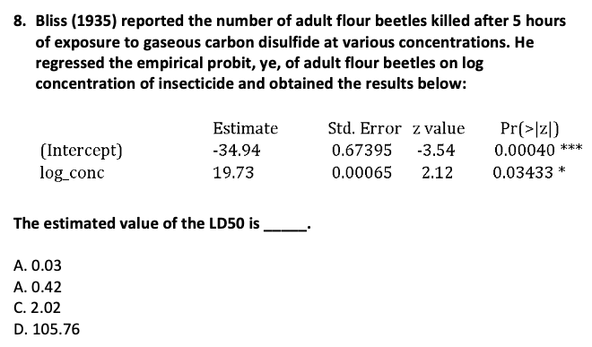 8. Bliss (1935) reported the number of adult flour beetles killed after 5 hours
of exposure to gaseous carbon disulfide at various concentrations. He
regressed the empirical probit, ye, of adult flour beetles on log
concentration of insecticide and obtained the results below:
(Intercept)
log_conc
Estimate
-34.94
19.73
The estimated value of the LD50 is
A. 0.03
A. 0.42
C. 2.02
D. 105.76
Std. Error z value
0.67395 -3.54
0.00065 2.12
Pr(>|z|)
0.00040 ***
0.03433 *