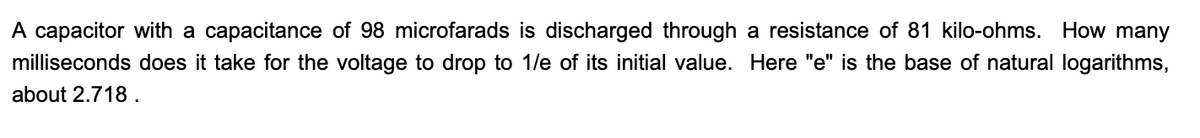 A capacitor with a capacitance of 98 microfarads is discharged through a resistance of 81 kilo-ohms. How many
milliseconds does it take for the voltage to drop to 1/e of its initial value. Here "e" is the base of natural logarithms,
about 2.718.
