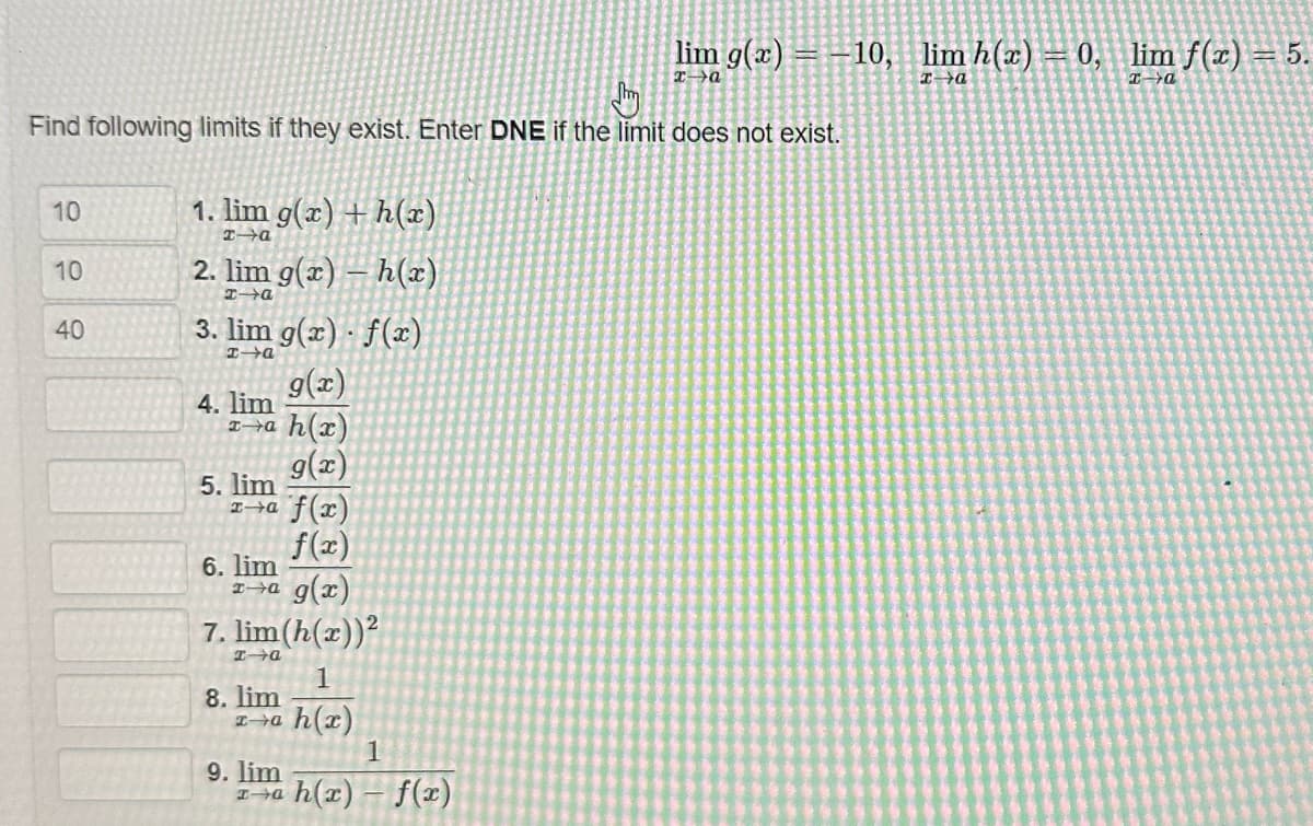 Find following limits if they exist. Enter DNE if the limit does not exist.
10
10
40
1. lim g(x) + h(x)
I-a
2. lim g(x) - h(x)
xa
3. lim g(x) · f(x)
I-a
g(x)
x-a h(x)
4. lim
5. lim
x-a
6. lim
ra g(x)
g(x)
f(x)
f(x)
7. lim (h(x))²
I a
1
xa h(x)
8. lim
9. lim
I a
lim g(x) = -10, lim h(x) = 0, lim f(x)
x→a
x-a
x→a
1
h(x)-f(x)
= 5.
