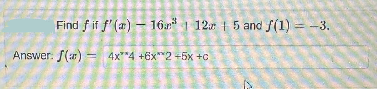 Find fif f'(x) = 16x³ + 12x + 5 and f(1) = -3.
Answer: f(x) =
= 4x**4 +6x**2 +5x +C