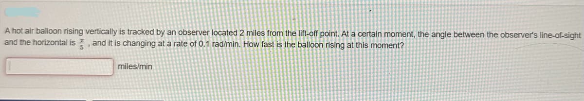 A hot air balloon rising vertically is tracked by an observer located 2 miles from the lift-off point. At a certain moment, the angle between the observer's line-of-sight
and the horizontal is, and it is changing at a rate of 0.1 rad/min. How fast is the balloon rising at this moment?
miles/min