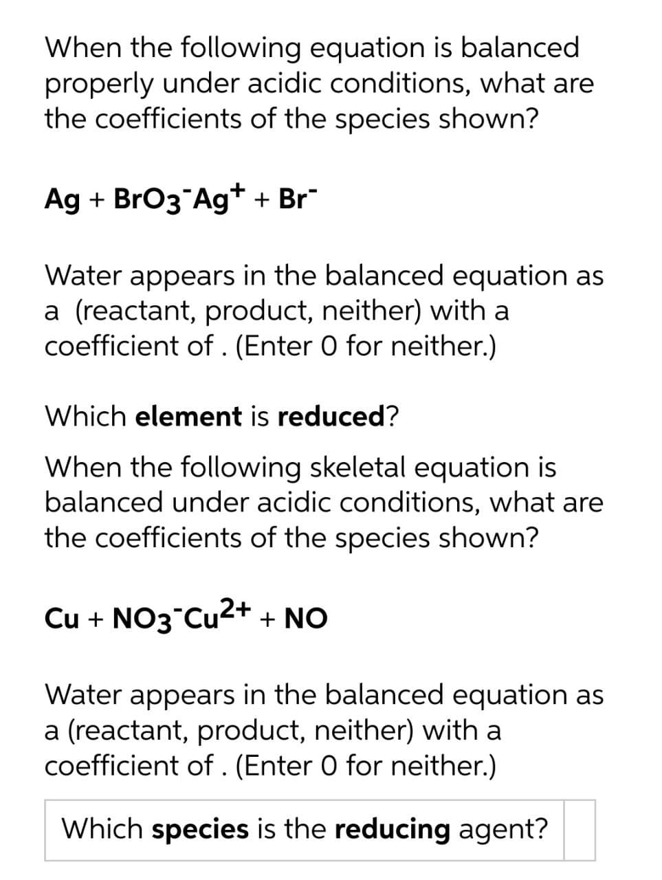 When the following equation is balanced
properly under acidic conditions, what are
the coefficients of the species shown?
Ag + BrO3 Ag+ + Br"
Water appears in the balanced equation as
a (reactant, product, neither) with a
coefficient of . (Enter 0 for neither.)
Which element is reduced?
When the following skeletal equation is
balanced under acidic conditions, what are
the coefficients of the species shown?
Cu + NO3 Cu2+ + NO
Water appears in the balanced equation as
a (reactant, product, neither) with a
coefficient of . (Enter 0 for neither.)
Which species is the reducing agent?
