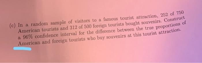 (c) In a random sample of visitors to a famous tourist attraction, 252 of 750
American tourists and 312 of 500 foreign tourists bought souvenirs. Construct
a 96% confidence interval for the difference between the true proportions of
American and foreign tourists who buy souvenirs at this tourist attraction.
