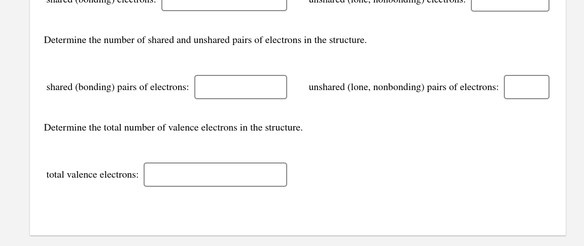 Determine the number of shared and unshared pairs of electrons in the structure.
shared (bonding) pairs of electrons:
unshared (lone, nonbonding) pairs of electrons:
Determine the total number of valence electrons in the structure.
total valence electrons:
