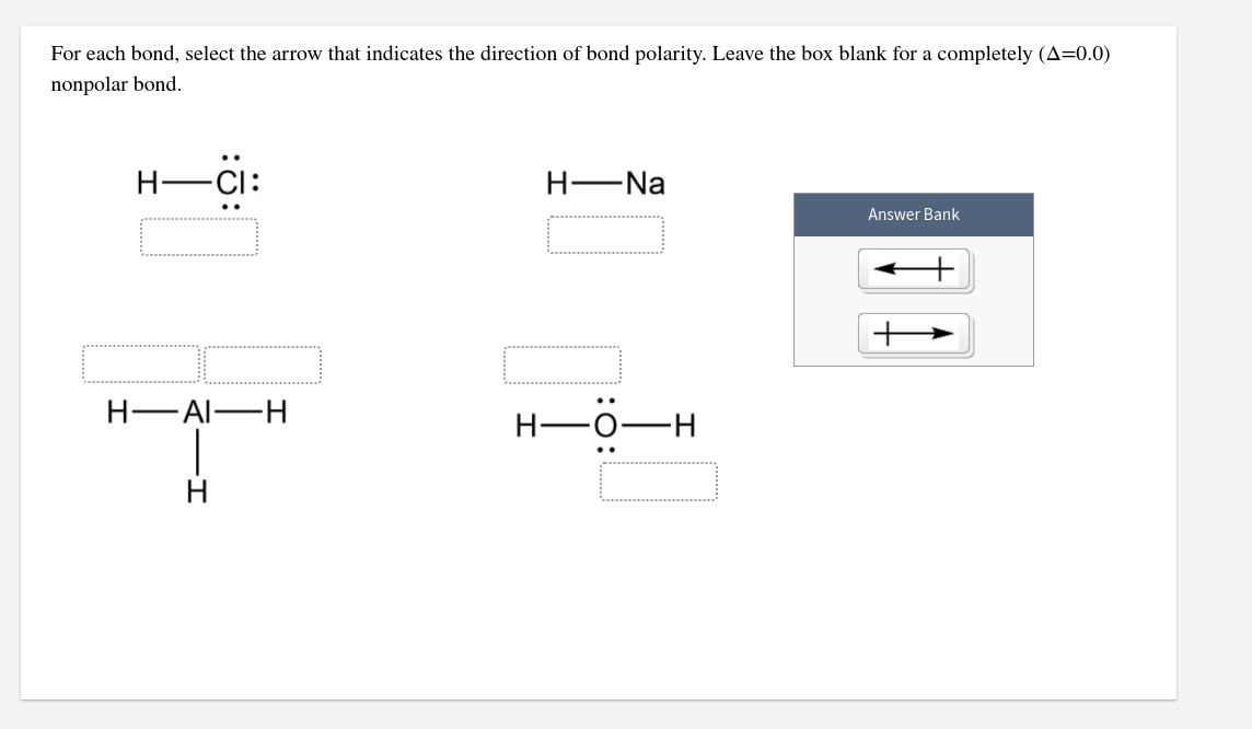 For each bond, select the arrow that indicates the direction of bond polarity. Leave the box blank for a completely (A=0.0)
nonpolar bond.
H-CI:
H-Na
Answer Bank
Н— АI—н
..
H-
..
H
