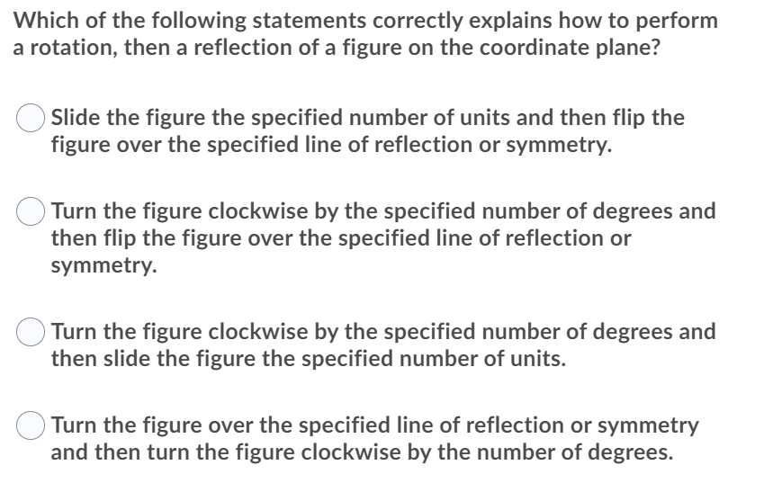 Which of the following statements correctly explains how to perform
a rotation, then a reflection of a figure on the coordinate plane?
Slide the figure the specified number of units and then flip the
figure over the specified line of reflection or symmetry.
Turn the figure clockwise by the specified number of degrees and
then flip the figure over the specified line of reflection or
symmetry.
Turn the figure clockwise by the specified number of degrees and
then slide the figure the specified number of units.
O Turn the figure over the specified line of reflection or symmetry
and then turn the figure clockwise by the number of degrees.
