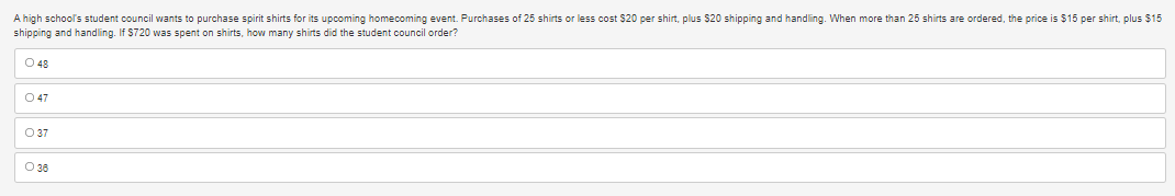 A high school's student council wants to purchase spirit shirts for its upcoming homecoming event. Purchases of 25 shirts or less cost $20 per shirt, plus $20 shipping and handling. When more than 25 shirts are ordered, the price is $15 per shirt, plus $15
shipping and handling. If $720 was spent on shirts, how many shirts did the student council order?
O 48
047
O 37
O 36