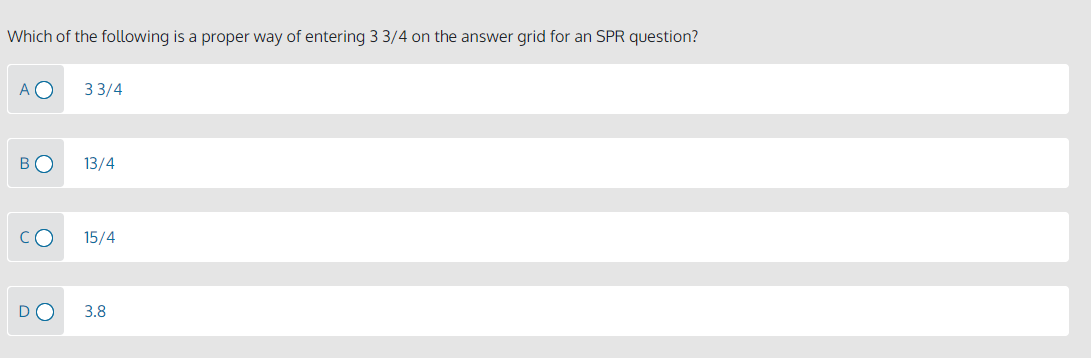 Which of the following is a proper way of entering 3 3/4 on the answer grid for an SPR question?
A O
3 3/4
BO
13/4
CO
15/4
3.8
