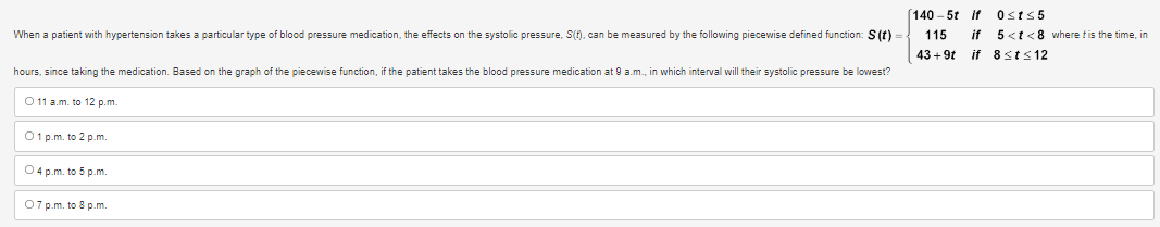 When a patient with hypertension takes a particular type of blood pressure medication, the effects on the systolic pressure, S(f), can be measured by the following piecewise defined function: S(t)
hours, since taking the medication. Based on the graph of the piecewise function, if the patient takes the blood pressure medication at 9 a.m., in which interval will their systolic pressure be lowest?
O 11 a.m. to 12 p.m.
01 p.m. to 2 p.m.
O4 p.m. to 5 p.m.
07 p.m. to 8 p.m.
[140-5t if 0st≤5
115
43 +9t
if 5<t<8 where t is the time, in
if 8<t≤12
