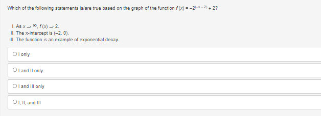 Which of the following statements is/are true based on the graph of the function f(x) = -2(-x-²) + 2?
1. As x ∞, f(x) 2.
II. The x-intercept is (-2, 0).
III. The function is an example of exponential decay.
Olonly
Oland II only
Oland Ill only
OI, II, and III