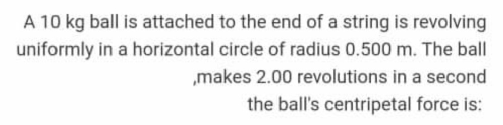 A 10 kg ball is attached to the end of a string is revolving
uniformly in a horizontal circle of radius 0.500 m. The ball
„makes 2.00 revolutions in a second
the ball's centripetal force is:
