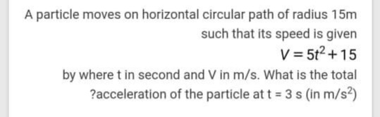 A particle moves on horizontal circular path of radius 15m
such that its speed is given
V = 5t2 + 15
by where t in second and V in m/s. What is the total
?acceleration of the particle at t = 3 s (in m/s?)
