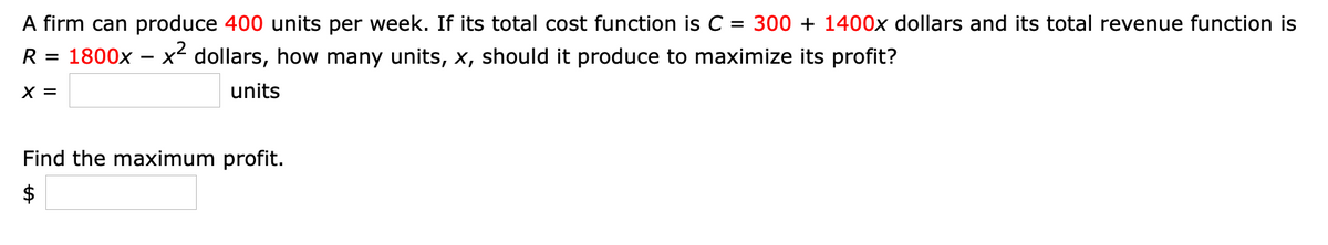 A firm can produce 400 units per week. If its total cost function is C = 300 + 1400x dollars and its total revenue function is
R = 1800x – x² dollars, how many units, x, should it produce to maximize its profit?
X =
units
Find the maximum profit.
