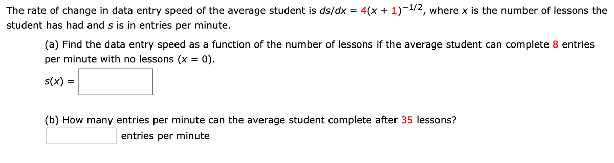 The rate of change in data entry speed of the average student is ds/dx = 4(x + 1)-1/2, where x is the number of lessons the
%3D
student has had and s is in entries per minute.
(a) Find the data entry speed as a function of the number of lessons if the average student can complete 8 entries
per minute with no lessons (x = 0).
s(x) =
(b) How many entries per minute can the average student complete after 35 lessons?
entries per minute
