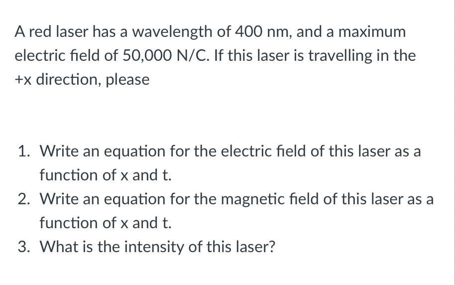 A red laser has a wavelength of 400 nm, and a maximum
electric field of 50,000 N/C. If this laser is travelling in the
+x direction, please
1. Write an equation for the electric field of this laser as a
function of x and t.
2. Write an equation for the magnetic field of this laser as a
function of x and t.
3. What is the intensity of this laser?

