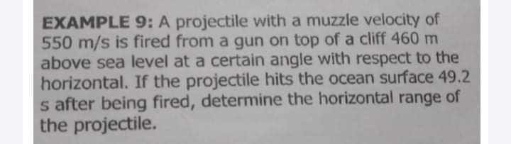 EXAMPLE 9: A projectile with a muzzle velocity of
550 m/s is fired from a gun on top of a cliff 460 m
above sea level at a certain angle with respect to the
horizontal. If the projectile hits the ocean surface 49.2
s after being fired, determine the horizontal range of
the projectile.
