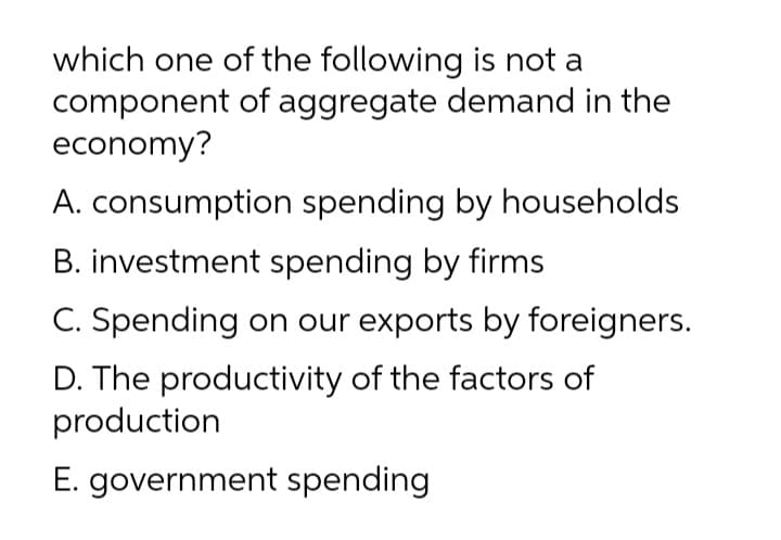which one of the following is not a
component of aggregate demand in the
economy?
A. consumption spending by households
B. investment spending by firms
C. Spending on our exports by foreigners.
D. The productivity of the factors of
production
E. government spending
