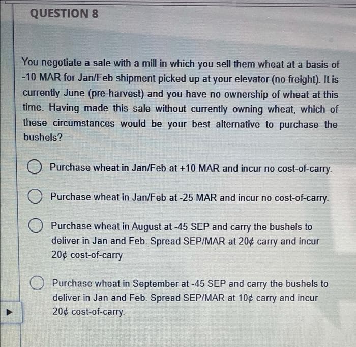 QUESTION 8
You negotiate a sale with a mill in which you sell them wheat at a basis of
-10 MAR for Jan/Feb shipment picked up at your elevator (no freight). It is
currently June (pre-harvest) and you have no ownership of wheat at this
time. Having made this sale without currently owning wheat, which of
these circumstances would be your best alternative to purchase the
bushels?
Purchase wheat in Jan/Feb at +10 MAR and incur no cost-of-carry.
Purchase wheat in Jan/Feb at -25 MAR and incur no cost-of-carry.
O Purchase wheat in August at -45 SEP and carry the bushels to
deliver in Jan and Feb. Spread SEP/MAR at 20¢ carry and incur
20¢ cost-of-carry
Purchase wheat in September at -45 SEP and carry the bushels to
deliver in Jan and Feb. Spread SEP/MAR at 10¢ carry and incur
20¢ cost-of-carry.
