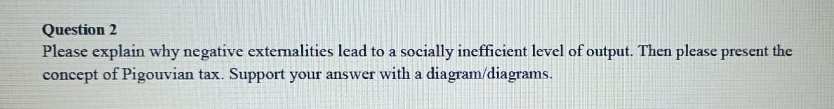 Question 2
Please explain why negative externalities lead to a socially inefficient level of output. Then please present the
concept of Pigouvian tax. Support your answer with a diagram/diagrams.
