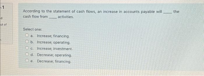 1
According to the statement of cash flows, an increase in accounts payable will
the
cash flow from
activities.
ut of
Select one:
a. Increase; financing.
O b. Increase; operating.
Oc. Increase; investment.
d. Decrease; operating.
e. Decrease; financing.
