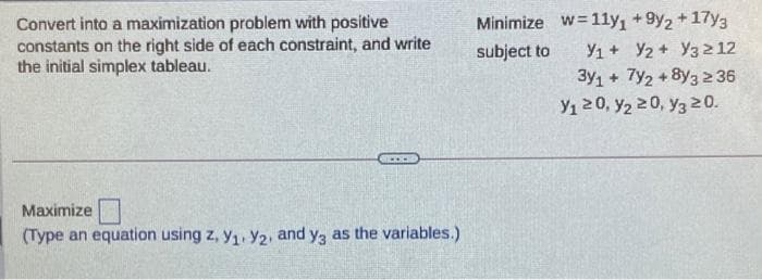Minimize w=1ly, +9y2 + 17y3
Convert into a maximization problem with positive
constants on the right side of each constraint, and write
the initial simplex tableau.
subject to
Y1+ Y2 + Y32 12
3y1 + 7y2 +8y3 2 36
Y1 20, y2 20, y3 20.
Maximize
(Type an equation using z, y1, Y2, and y3 as the variables.)
