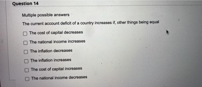 Question 14
Multiple possible answers
The current account deficit of a country increases if, other things being equal
O The cost of capital decreases
The national income increases
The inflation decreases
The inflation increases
The cost of capital increases
The national income decreases

